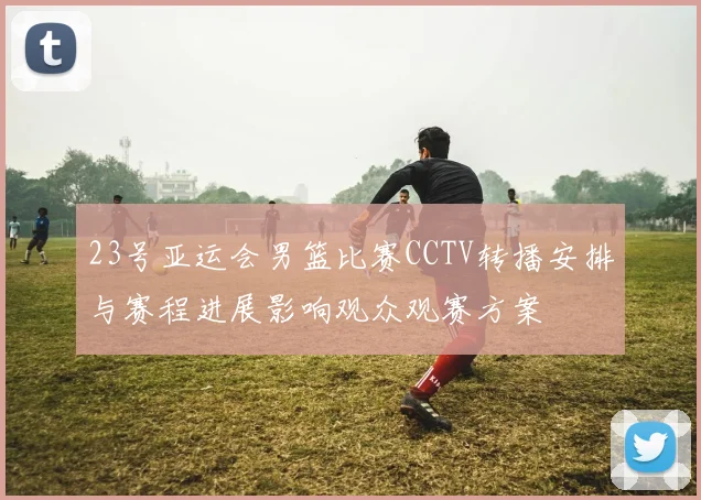 23号亚运会男篮比赛CCTV转播安排与赛程进展影响观众观赛方案