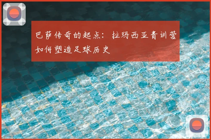 巴萨传奇的起点：拉玛西亚青训营如何塑造足球历史