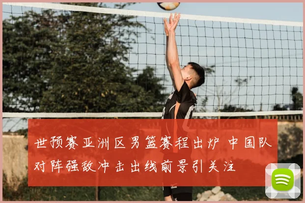 世预赛亚洲区男篮赛程出炉 中国队对阵强敌冲击出线前景引关注