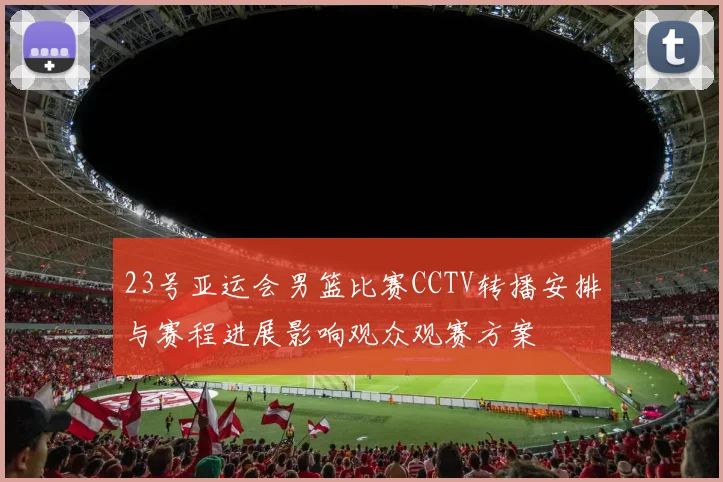 23号亚运会男篮比赛CCTV转播安排与赛程进展影响观众观赛方案