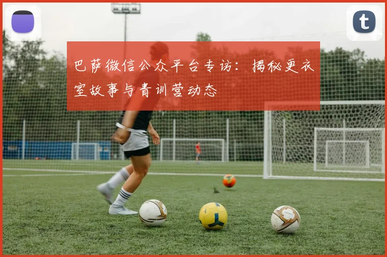 巴萨微信公众平台专访：揭秘更衣室故事与青训营动态