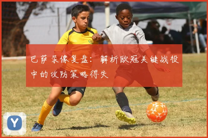 巴萨录像复盘：解析欧冠关键战役中的攻防策略得失