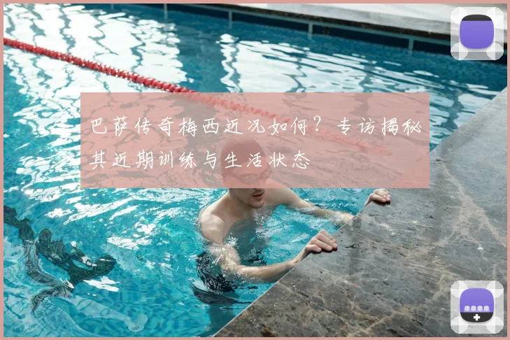 巴萨传奇梅西近况如何？专访揭秘其近期训练与生活状态