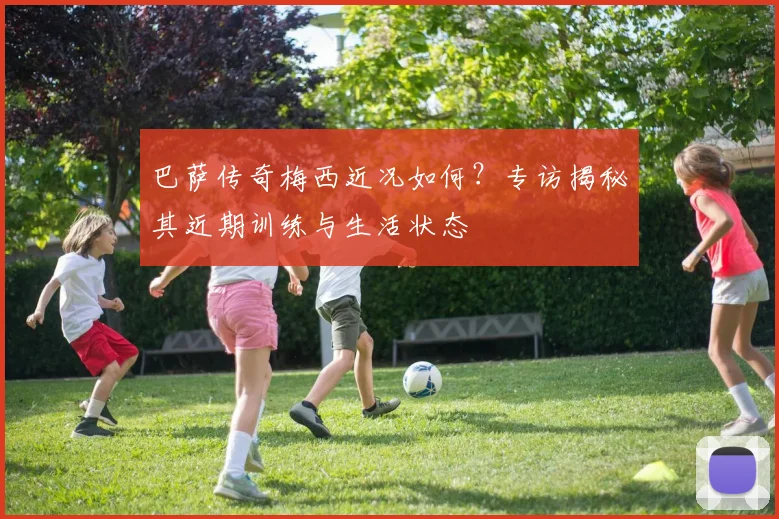 巴萨传奇梅西近况如何？专访揭秘其近期训练与生活状态