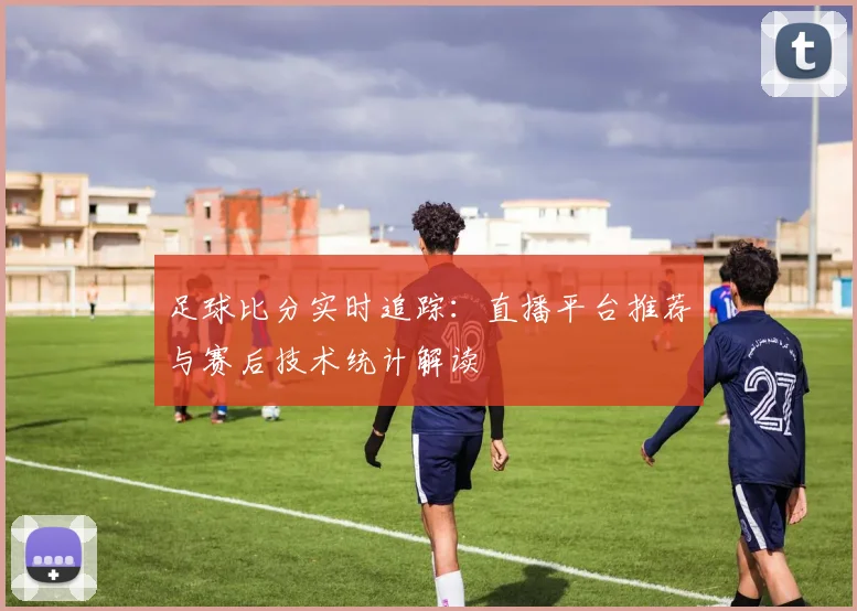足球比分实时追踪：直播平台推荐与赛后技术统计解读
