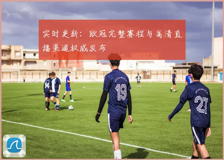 实时更新：欧冠完整赛程与高清直播渠道权威发布