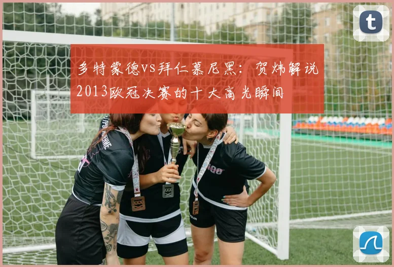 多特蒙德vs拜仁慕尼黑：贺炜解说2013欧冠决赛的十大高光瞬间