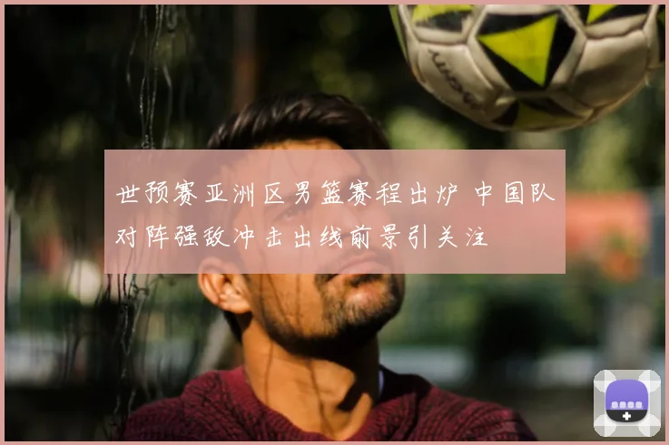 世预赛亚洲区男篮赛程出炉 中国队对阵强敌冲击出线前景引关注