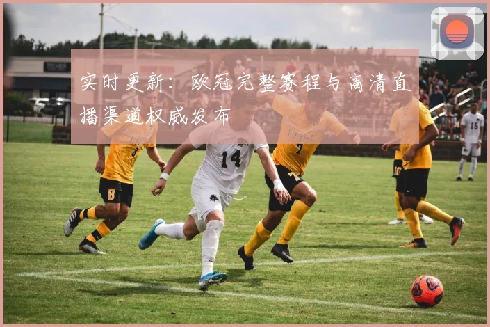 实时更新：欧冠完整赛程与高清直播渠道权威发布