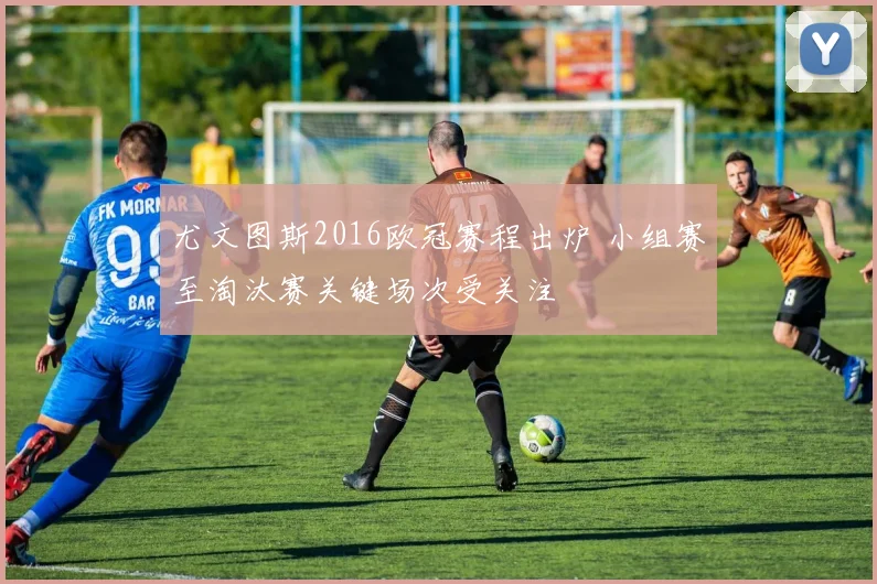 尤文图斯2016欧冠赛程出炉 小组赛至淘汰赛关键场次受关注